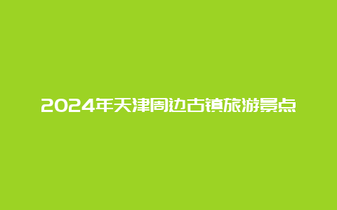 2024年天津周边古镇旅游景点