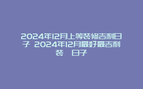 2024年12月上等装修吉利日子 2024年12月最好最吉利装潢日子