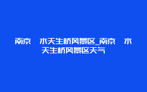 南京溧水天生桥风景区_南京溧水天生桥风景区天气