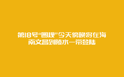 第18号“圆规”今天傍晚将在海南文昌到陵水一带登陆