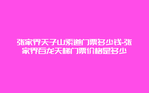 张家界天子山索道门票多少钱-张家界百龙天梯门票价格是多少