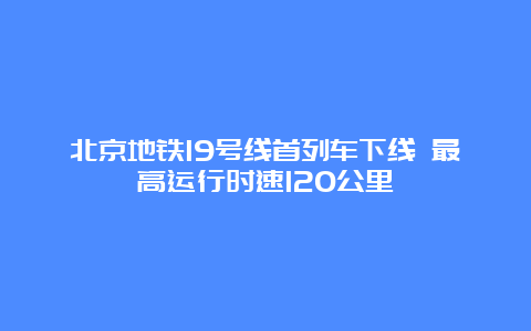 北京地铁19号线首列车下线 最高运行时速120公里