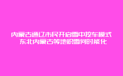 内蒙古通辽市民开启雪中挖车模式 东北内蒙古等地积雪何时能化