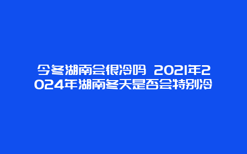 今冬湖南会很冷吗 2021年2024年湖南冬天是否会特别冷