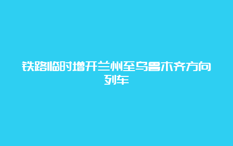 铁路临时增开兰州至乌鲁木齐方向列车