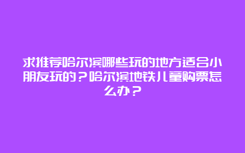 求推荐哈尔滨哪些玩的地方适合小朋友玩的？哈尔滨地铁儿童购票怎么办？