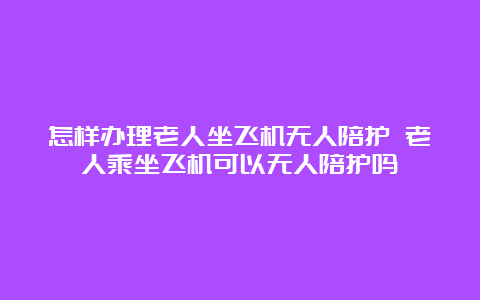 怎样办理老人坐飞机无人陪护 老人乘坐飞机可以无人陪护吗