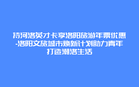 持河洛英才卡享洛阳旅游年票优惠-洛阳文旅城市焕新计划助力青年打造潮洛生活