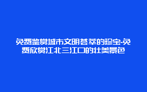 免费鉴赏城市文明荟萃的珍宝-免费欣赏江北三江口的壮美景色