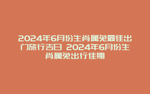 2024年6月份生肖属兔最佳出门旅行吉日 2024年6月份生肖属兔出行佳期