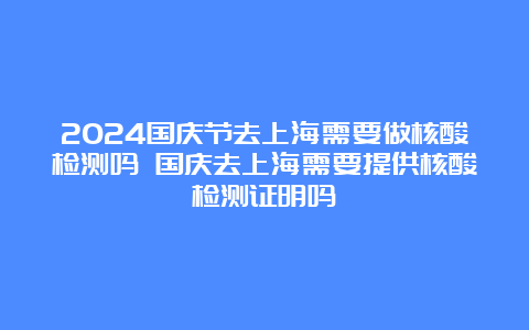 2024国庆节去上海需要做核酸检测吗 国庆去上海需要提供核酸检测证明吗