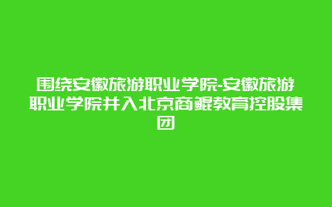 围绕安徽旅游职业学院-安徽旅游职业学院并入北京商鲲教育控股集团