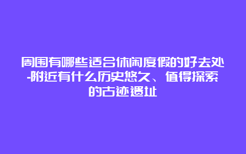 周围有哪些适合休闲度假的好去处-附近有什么历史悠久、值得探索的古迹遗址