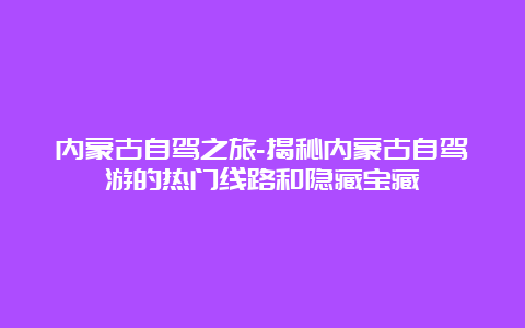 内蒙古自驾之旅-揭秘内蒙古自驾游的热门线路和隐藏宝藏