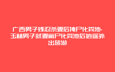 广西男子残忍杀妻后掩尸化粪池-玉林男子弑妻藏尸化粪池后逍遥外出旅游