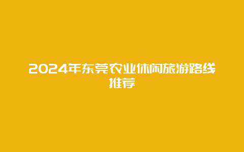 2024年东莞农业休闲旅游路线推荐