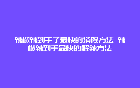 辣椒辣到手了最快的消除方法 辣椒辣到手最快的解辣方法