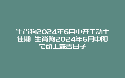 生肖狗2024年6月中开工动土佳期 生肖狗2024年6月中阳宅动工最吉日子