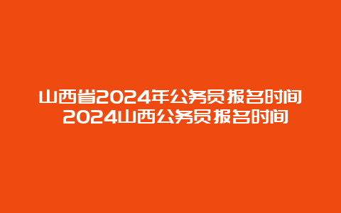 山西省2024年公务员报名时间 2024山西公务员报名时间