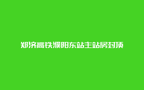 郑济高铁濮阳东站主站房封顶