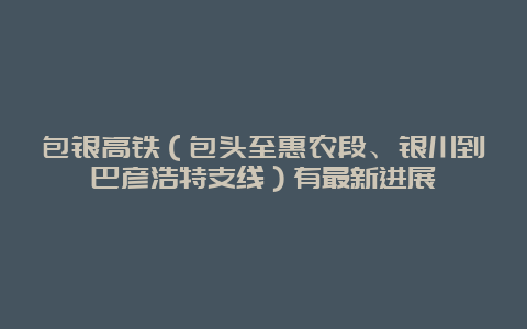 包银高铁（包头至惠农段、银川到巴彦浩特支线）有最新进展