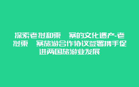 探索老挝和柬埔寨的文化遗产-老挝柬埔寨旅游合作协议签署携手促进两国旅游业发展