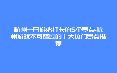 杭州一日游必打卡的5个景点-杭州游玩不可错过的十大热门景点推荐