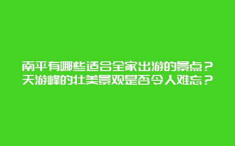 南平有哪些适合全家出游的景点？天游峰的壮美景观是否令人难忘？