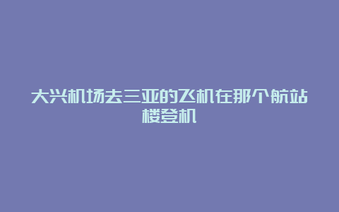 大兴机场去三亚的飞机在那个航站楼登机