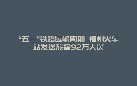 “五一”铁路运输周期 福州火车站发送旅客92万人次