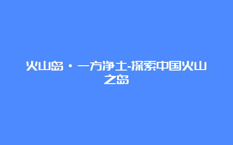 火山岛·一方净土-探索中国火山之岛