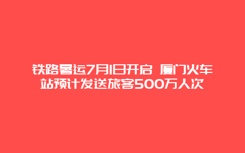 铁路暑运7月1日开启 厦门火车站预计发送旅客500万人次