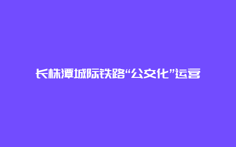 长株潭城际铁路“公交化”运营