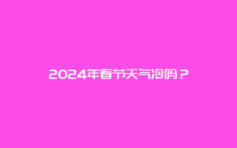 2024年春节天气冷吗？