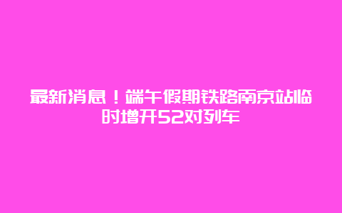 最新消息！端午假期铁路南京站临时增开52对列车