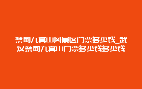 蔡甸九真山风景区门票多少钱_武汉蔡甸九真山门票多少钱多少钱