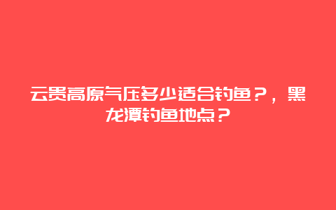 云贵高原气压多少适合钓鱼？，黑龙潭钓鱼地点？