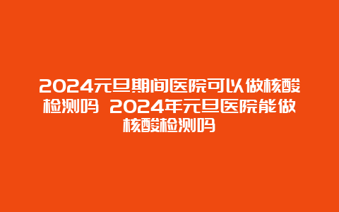 2024元旦期间医院可以做核酸检测吗 2024年元旦医院能做核酸检测吗