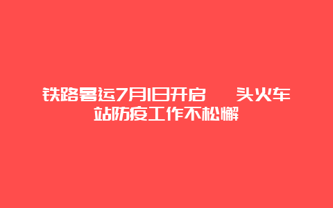 铁路暑运7月1日开启 汕头火车站防疫工作不松懈