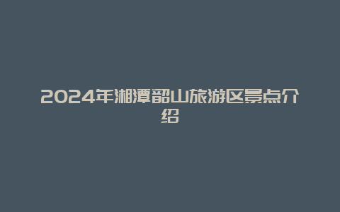 2024年湘潭韶山旅游区景点介绍