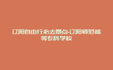 辽阳自由行必去景点-辽阳师范高等专科学校