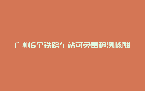 广州6个铁路车站可免费检测核酸