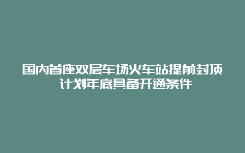 国内首座双层车场火车站提前封顶 计划年底具备开通条件