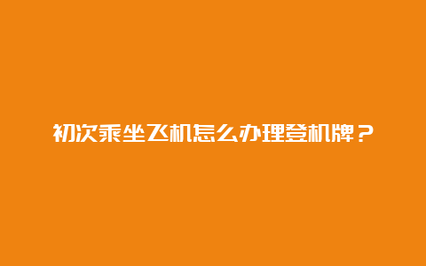 初次乘坐飞机怎么办理登机牌？