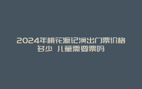 2024年桃花源记演出门票价格多少 儿童需要票吗