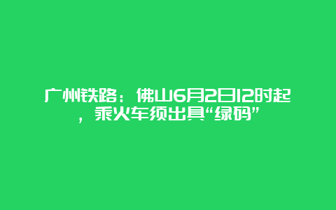 广州铁路：佛山6月2日12时起，乘火车须出具“绿码”