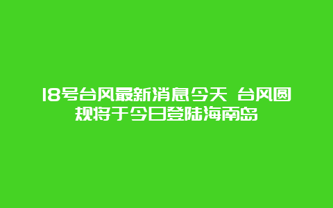 18号台风最新消息今天 台风圆规将于今日登陆海南岛