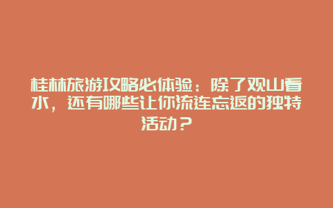 桂林旅游攻略必体验：除了观山看水，还有哪些让你流连忘返的独特活动？