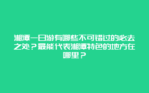 湘潭一日游有哪些不可错过的必去之处？最能代表湘潭特色的地方在哪里？