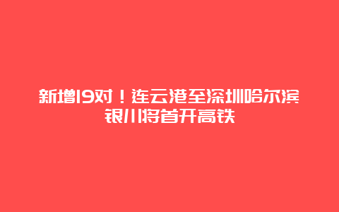 新增19对！连云港至深圳哈尔滨银川将首开高铁